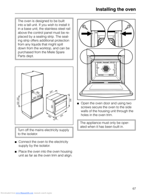 Page 67Downloaded from www.Manualslib.com manuals search engine Installing the oven
The oven is designed to be built
into a tall unit. If you wish to install it
in a base unit, the stainless steel rail
above the control panel must be re-
placed by a sealing strip. The seal-
ing strip offers additional protection
from any liquids that might spill
down from the worktop, and can be
purchased from the Miele Spare
Parts dept.
Turn off the mains electricity supply
to the isolator.
Connect the oven to the electricity...