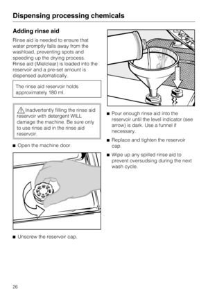 Page 26Adding rinse aid
Rinse aid is needed to ensure that
water promptly falls away from the
washload, preventing spots and
speeding up the drying process.
Rinse aid (Mielclear) is loaded into the
reservoir and a pre-set amount is
dispensed automatically.
The rinse aid reservoir holds
approximately 180 ml.
,Inadvertently filling the rinse aid
reservoir with detergent WILL
damage the machine. Be sure only
to use rinse aid in the rinse aid
reservoir.
^Open the machine door.
^
Unscrew the reservoir cap.^Pour...