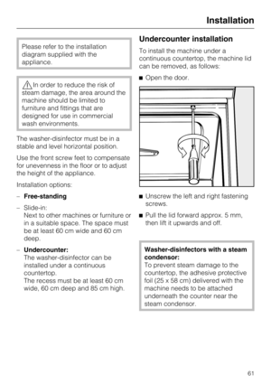 Page 61Please refer to the installation
diagram supplied with the
appliance.
,In order to reduce the risk of
steam damage, the area around the
machine should be limited to
furniture and fittings that are
designed for use in commercial
wash environments.
The washer-disinfector must be in a
stable and level horizontal position.
Use the front screw feet to compensate
for unevenness in the floor or to adjust
the height of the appliance.
Installation options:
–Free-standing
– Slide-in:
Next to other machines or...