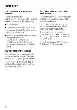 Page 62How to position and secure the
machine
To ensure stability the
washer-disinfector must first be aligned
and then secured to the countertop.
^Open the door.
^Screw the washer-disinfector to the
countertop through the left and right
holes in the front trim.
^Do NOT use silicone sealant to seal
the gaps between the
washer-disinfector and any
neighboring units as this would
hinder ventilation to the circulation
pump.
How to protect the countertop
Depending on your requirements for
installation, contact Miele...