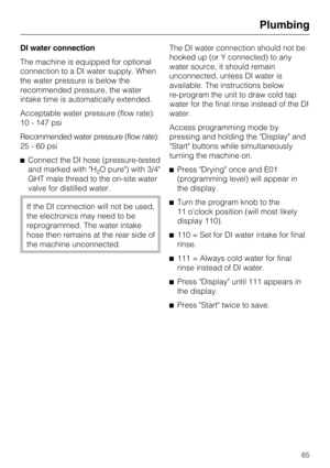 Page 65DI water connection
The machine is equipped for optional
connection to a DI water supply. When
the water pressure is below the
recommended pressure, the water
intake time is automatically extended.
Acceptable water pressure (flow rate):
10 - 147 psi
Recommended water pressure (flow rate):
25-60psi
^Connect the DI hose (pressure-tested
and marked with "H
2O pure") with 3/4"
GHT male thread to the on-site water
valve for distilled water.
If the DI connection will not be used,
the electronics...
