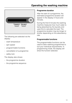 Page 11The following are selected via the
display:
– wash temperature
– spin speed
– programmable functions
– cancellation of a programme
– safety lock
The display also shows:
– the programme duration
–
the programme sequenceProgramme duration
After the start of a programme, the
estimated programme duration will
appear in the display in hours and
minutes.
During the first 8 minutes the washing
machine measures how much water is
being absorbed by the laundry and
uses this to calculate the load. The
programme...