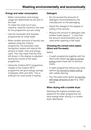 Page 13Energy and water consumption
–Water consumption and energy
usage are determined by the size of
the load.
To make the most out of your
machine, load the maximum dry load
for the programme you are using.
–Use theAutomaticandExpress
programmes for small loads.
–When smaller amounts of laundry are
washed using theCottons
programme, the automatic load
recognition system will reduce the
amount of water, time and energy
used. This may mean that the time
left shown in the display is adjusted
during the course of...