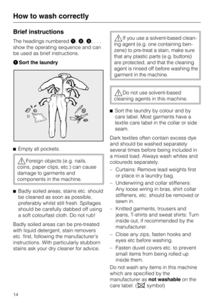 Page 14Brief instructions
The headings numbered,,
,...
show the operating sequence and can
be used as brief instructions.
Sort the laundry
Empty all pockets.
Foreign objects (e.g. nails,
coins, paper clips, etc.) can cause
damage to garments and
components in the machine.

Badly soiled areas, stains etc. should
be cleaned as soon as possible,
preferably whilst still fresh. Spillages
should be carefully dabbed off using
a soft colourfast cloth. Do not rub!
Badly soiled areas can be pre-treated
with liquid...