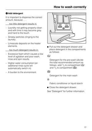 Page 17Add detergent
It is important to dispense the correct
amount, because...
. . . too little detergent results in:
–Laundry not getting properly clean
and with time it may become grey
and hard to the touch.
–Greasy particles clinging to the
laundry.
–Limescale deposits on the heater
elements.
. . . too much detergent results in:
– Excessive foam which causes a low
level of agitation and poor wash,
rinse and spin results.
– Higher water consumption (an
additional rinse cycle will
automatically switch in).
–...