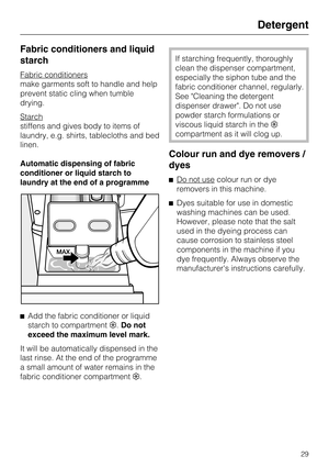 Page 29Fabric conditioners and liquid
starch
Fabric conditioners
make garments soft to handle and help
prevent static cling when tumble
drying.
Starch
stiffens and gives body to items of
laundry, e.g. shirts, tablecloths and bed
linen.
Automatic dispensing of fabric
conditioner or liquid starch to
laundry at the end of a programme

Add the fabric conditioner or liquid
starch to compartment.Do not
exceed the maximum level mark.
It will be automatically dispensed in the
last rinse. At the end of the programme
a...