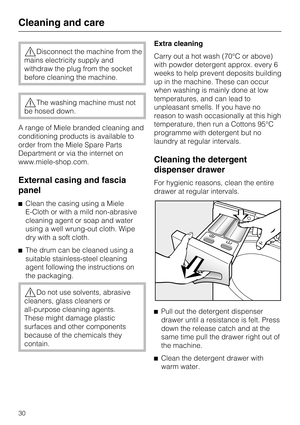 Page 30Disconnect the machine from the
mains electricity supply and
withdraw the plug from the socket
before cleaning the machine.
The washing machine must not
be hosed down.
A range of Miele branded cleaning and
conditioning products is available to
order from the Miele Spare Parts
Department or via the internet on
www.miele-shop.com.
External casing and fascia
panel
Clean the casing using a Miele
E-Cloth or with a mild non-abrasive
cleaning agent or soap and water
using a well wrung-out cloth. Wipe
dry...