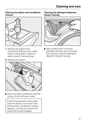 Page 31Cleaning the siphon and conditioner
channel
1. Remove the siphon from
compartmentand rinse under
warm running water. Clean the
siphon tube in the same way.
2. Replace the siphon.

Clean the fabric conditioner channel
using a brush and warm water.
If starching frequently, thoroughly
clean the siphon, the siphon tube
and the fabric conditioner channel
regularly. A build-up of starch will
cause them to get clogged.Cleaning the detergent dispenser
drawer housing
Use a bottle brush to remove
detergent...