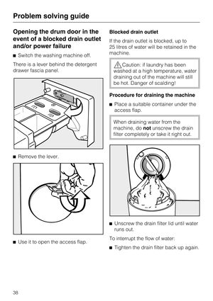 Page 38Opening the drum door in the
event of a blocked drain outlet
and/or power failure
Switch the washing machine off.
There is a lever behind the detergent
drawer fascia panel.
Remove the lever.

Use it to open the access flap.Blocked drain outlet
If the drain outlet is blocked, up to
25 litres of water will be retained in the
machine.
Caution: if laundry has been
washed at a high temperature, water
draining out of the machine will still
be hot. Danger of scalding!
Procedure for draining the machine...