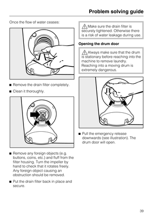 Page 39Once the flow of water ceases:
Remove the drain filter completely.
Clean it thoroughly.

Remove any foreign objects (e.g.
buttons, coins, etc.) and fluff from the
filter housing. Turn the impeller by
hand to check that it rotates freely.
Any foreign object causing an
obstruction should be removed.

Put the drain filter back in place and
secure.
Make sure the drain filter is
securely tightened. Otherwise there
is a risk of water leakage during use.
Opening the drum door
Always make sure that the...