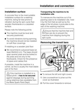 Page 43Installation surface
A concrete floor is the most suitable
installation surface for a washing
machine, being far less prone to
vibration during the spin cycle than
wooden floorboards or a carpeted
surface.
Please note the following points:
The machine must be level and
securely positioned.
To avoid vibrations during spinning,
the machine should not be installed
on soft floor coverings.
If installing on a wooden joist floor:
We recommend a plywood base (at
least 59x52x3 cm). The base should
span...