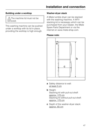 Page 47Building under a worktop
The machine lid must not be
removed.
This washing machine can be pushed
under a worktop with its lid in place,
providing the worktop is high enough.Washer-dryer stack
A Miele tumble dryer can be stacked
with the washing machine. A WTV
stacking kit is necessary which can be
purchased from your Dealer, the Miele
Spare Parts Department or via the
internet on www.miele-shop.com.
Please note:
aSafety distance to wall:
at least 2 cm
bHeight:
Stacking kit with pull-out shelf:
approx....