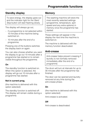 Page 59Standby display
To save energy, the display goes out
and the indicator light for theStart/
Stopbutton will start flashing slowly.
The display will always go out,
–if a programme is not selected within
10 minutes of the machine being
switched on.
–10 minutes after the end of a
programme.
Pressing one of the buttons switches
the display back on again.
You can also choose whether you want
the display to go out 10 minutes after a
programme has started or to remain
visible throughout the programme.
On
The...