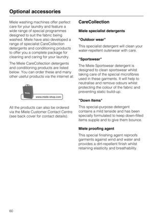 Page 60Miele washing machines offer perfect
care for your laundry and feature a
wide range of special programmes
designed to suit the fabric being
washed. Miele have also developed a
range of specialist CareCollection
detergents and conditioning products
to offer you a complete package for
cleaning and caring for your laundry.
The Miele CareCollection detergents
and conditioning products are listed
below. You can order these and many
other useful products via the internet at:
All the products can also be...