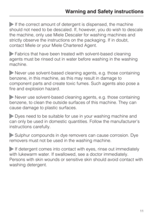 Page 11If the correct amount of detergent is dispensed, the machine
should not need to be descaled. If, however, you do wish to descale
the machine, only use Miele Descaler for washing machines and
strictly observe the instructions on the packaging. If in doubt,
contact Miele or your Miele Chartered Agent.
Fabrics that have been treated with solvent-based cleaning
agents must be rinsed out in water before washing in the washing
machine.
Never use solvent-based cleaning agents, e.g. those containing
benzene,...