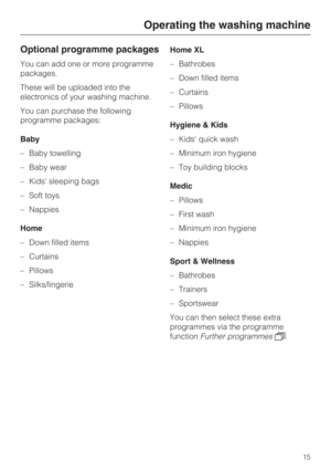 Page 15Optional programme packages
You can add one or more programme
packages.
These will be uploaded into the
electronics of your washing machine.
You can purchase the following
programme packages:
Baby
–Baby towelling
–Baby wear
–Kids sleeping bags
– Soft toys
– Nappies
Home
– Down filled items
– Curtains
– Pillows
–
Silks/lingerieHome XL
–Bathrobes
–Down filled items
–Curtains
–Pillows
Hygiene & Kids
–Kids quick wash
–Minimum iron hygiene
–Toy building blocks
Medic
– Pillows
– First wash
– Minimum iron...