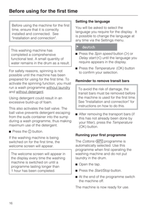 Page 16Before using the machine for the first
time, ensure that it is correctly
installed and connected. See
Installation and connection.
This washing machine has
completed a comprehensive
functional test. A small quantity of
water remains in the drum as a result.
For safety reasons, spinning is not
possible until the machine has been
prepared for using for the first time. To
activate the spinning function, you must
run a wash programme without laundry
and without detergent.
Using detergent could result in an...