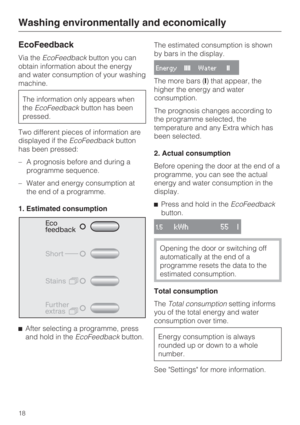 Page 18EcoFeedback
Via theEcoFeedbackbutton you can
obtain information about the energy
and water consumption of your washing
machine.
The information only appears when
theEcoFeedbackbutton has been
pressed.
Two different pieces of information are
displayed if theEcoFeedbackbutton
has been pressed:
–A prognosis before and during a
programme sequence.
– Water and energy consumption at
the end of a programme.
1. Estimated consumption

After selecting a programme, press
and hold in theEcoFeedbackbutton.The...