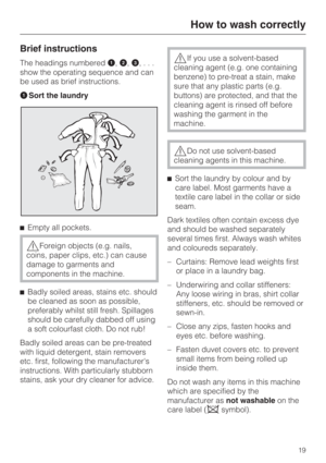 Page 19Brief instructions
The headings numbered\015,,,...
show the operating sequence and can
be used as brief instructions.
\015Sort the laundry
Empty all pockets.
Foreign objects (e.g. nails,
coins, paper clips, etc.) can cause
damage to garments and
components in the machine.

Badly soiled areas, stains etc. should
be cleaned as soon as possible,
preferably whilst still fresh. Spillages
should be carefully dabbed off using
a soft colourfast cloth. Do not rub!
Badly soiled areas can be pre-treated
with...