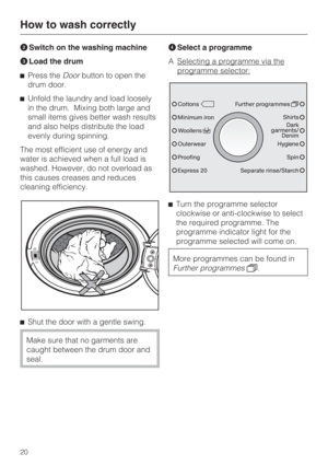 Page 20Switch on the washing machine
Load the drum
Press theDoorbutton to open the
drum door.
Unfold the laundry and load loosely
in the drum. Mixing both large and
small items gives better wash results
and also helps distribute the load
evenly during spinning.
The most efficient use of energy and
water is achieved when a full load is
washed. However, do not overload as
this causes creases and reduces
cleaning efficiency.

Shut the door with a gentle swing.
Make sure that no garments are
caught between the...