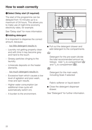 Page 22Select Delay start (if required)
The start of the programme can be
delayed from 15 minutes up to a
maximum of 24 hours. This allows you
to make use of night-time economy
electricity rates, for example.
See Delay start for more information.
Adding detergent
It is important to dispense the correct
amount, because...
. . . too little detergent results in:
–Laundry not getting properly clean
and with time it may become grey
and hard to the touch.
– Greasy particles clinging to the
laundry.
– Limescale...