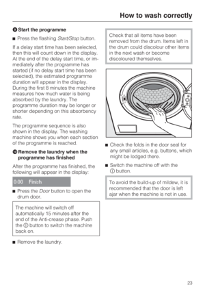 Page 23Start the programme
Press the flashingStart/Stopbutton.
If a delay start time has been selected,
then this will count down in the display.
At the end of the delay start time, or im
-
mediately after the programme has
started (if no delay start time has been
selected), the estimated programme
duration will appear in the display.
During the first 8 minutes the machine
measures how much water is being
absorbed by the laundry. The
programme duration may be longer or
shorter depending on this absorbency...