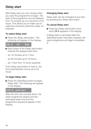 Page 26With Delay start you can choose when
you want the programme to begin. The
start of the programme can be delayed
from 15 minutes up to a maximum of 24
hours. This allows you to make use of
night-time economy electricity rates, for
example.
To select Delay start
Press theDelay startbutton. The
following will appear in the display:
0:1560° 1600
Each press of theDelay startbutton
extends the delayed start time:
– by 15 minutes up to 1 hour,
– by 30 minutes up to 10 hours,
– by 1 hour from 10 hours...