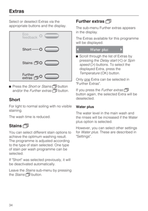 Page 34Select or deselect Extras via the
appropriate buttons and the display.
Press theShortorStainsbutton
and/or theFurther extrasbutton.
Short
For light to normal soiling with no visible
staining.
The wash time is reduced.
Stains
You can select different stain options to
achieve the optimum washing result.
The programme is adjusted according
to the type of stain selected. One type
of stain per wash programme can be
selected.
If Short was selected previously, it will
be deactivated automatically.
Leave...