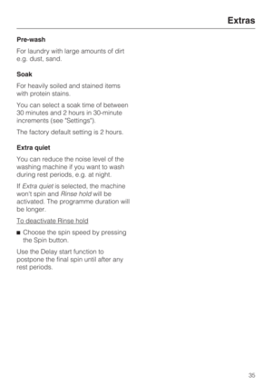 Page 35Pre-wash
For laundry with large amounts of dirt
e.g. dust, sand.
Soak
For heavily soiled and stained items
with protein stains.
You can select a soak time of between
30 minutes and 2 hours in 30-minute
increments (see Settings).
The factory default setting is 2 hours.
Extra quiet
You can reduce the noise level of the
washing machine if you want to wash
during rest periods, e.g. at night.
IfExtra quietis selected, the machine
wont spin andRinse holdwill be
activated. The programme duration will
be...