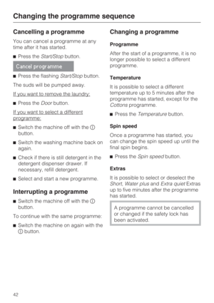 Page 42Cancelling a programme
You can cancel a programme at any
time after it has started.
Press theStart/Stopbutton.
Cancel programme
Press the flashingStart/Stopbutton.
The suds will be pumped away.
If you want to remove the laundry:
Press theDoorbutton.
If you want to select a different
programme:
Switch the machine off with the
button.
Switch the washing machine back on
again.
Check if there is still detergent in the
detergent dispenser drawer. If
necessary, refill detergent.
Select and start a new...