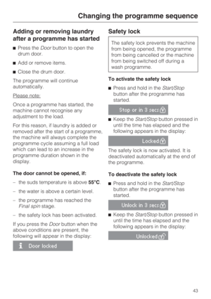 Page 43Adding or removing laundry
after a programme has started
Press theDoorbutton to open the
drum door.
Add or remove items.
Close the drum door.
The programme will continue
automatically.
Please note:
Once a programme has started, the
machine cannot recognise any
adjustment to the load.
For this reason, if laundry is added or
removed after the start of a programme,
the machine will always complete the
programme cycle assuming a full load
which can lead to an increase in the
programme duration shown in...