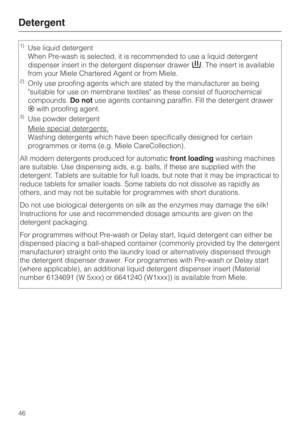 Page 46Detergent
46
1)Use liquid detergent
When Pre-wash is selected, it is recommended to use a liquid detergent
dispenser insert in the detergent dispenser drawer. The insert is available
from your Miele Chartered Agent or from Miele.
2)Only use proofing agents which are stated by the manufacturer as being
suitable for use on membrane textiles as these consist of fluorochemical
compounds.Do notuse agents containing paraffin. Fill the detergent drawer
with proofing agent.
3)Use powder detergent
Miele special...