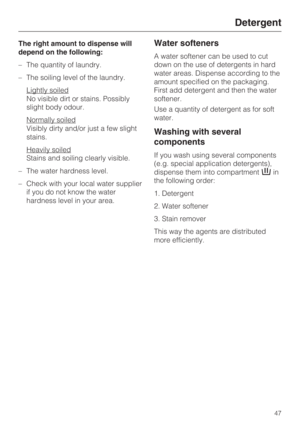 Page 47The right amount to dispense will
depend on the following:
–The quantity of laundry.
–The soiling level of the laundry.
Lightly soiled
No visible dirt or stains. Possibly
slight body odour.
Normally soiled
Visibly dirty and/or just a few slight
stains.
Heavily soiled
Stains and soiling clearly visible.
– The water hardness level.
– Check with your local water supplier
if you do not know the water
hardness level in your area.
Water softeners
A water softener can be used to cut
down on the use of...