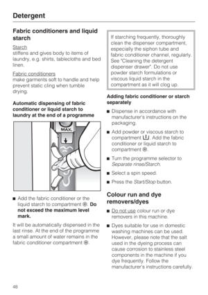 Page 48Fabric conditioners and liquid
starch
Starch
stiffens and gives body to items of
laundry, e.g. shirts, tablecloths and bed
linen.
Fabric conditioners
make garments soft to handle and help
prevent static cling when tumble
drying.
Automatic dispensing of fabric
conditioner or liquid starch to
laundry at the end of a programme

Add the fabric conditioner or the
liquid starch to compartment.Do
not exceed the maximum level
mark.
It will be automatically dispensed in the
last rinse. At the end of the...