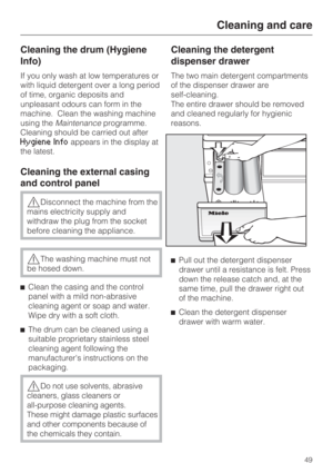 Page 49Cleaning the drum (Hygiene
Info)
If you only wash at low temperatures or
with liquid detergent over a long period
of time, organic deposits and
unpleasant odours can form in the
machine. Clean the washing machine
using theMaintenanceprogramme.
Cleaning should be carried out after
Hygiene Infoappears in the display at
the latest.
Cleaning the external casing
and control panel
Disconnect the machine from the
mains electricity supply and
withdraw the plug from the socket
before cleaning the appliance.
The...