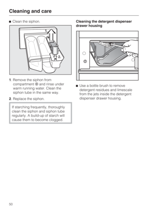 Page 50Clean the siphon.
1. Remove the siphon from
compartmentand rinse under
warm running water. Clean the
siphon tube in the same way.
2. Replace the siphon.
If starching frequently, thoroughly
clean the siphon and siphon tube
regularly. A build-up of starch will
cause them to become clogged.Cleaning the detergent dispenser
drawer housing
Use a bottle brush to remove
detergent residues and limescale
from the jets inside the detergent
dispenser drawer housing.
Cleaning and care
50 