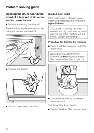 Page 58Opening the drum door in the
event of a blocked drain outlet
and/or power failure
Switch the washing machine off.
There is a filter flap opener behind the
detergent drawer fascia panel.
Remove the opener.

Use it to open the access flap.Blocked drain outlet
If the drain outlet is clogged, more
water will be retained in the machine
(up to 25 litres).
Caution: If laundry has been
washed at a high temperature, water
draining out of the machine will still
be hot. Danger of scalding!
Procedure for...