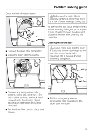 Page 59Once the flow of water ceases:
Remove the drain filter completely.
Clean the drain filter thoroughly.

Remove any foreign objects (e.g.
buttons, coins, etc.) and fluff. Turn
the impeller by hand to check that it
rotates freely. Any foreign object
causing an obstruction should be
removed.

Put the drain filter back in place and
secure.
Make sure the drain filter is
securely tightened. Otherwise there
is a risk of water leakage during use.
To activate the ball valve and prevent a
loss of washing...