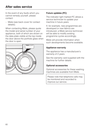 Page 60In the event of any faults which you
cannot remedy yourself, please
contact:
–Miele (see back cover for contact
details).
When contacting Miele, please quote
the model and serial number of your
appliance, both of which are shown on
the data plate visible at the top inside
the door above the porthole glass when
the door is open.Future updates (PC)
The indicator light marked PC allows a
service technician to update your
machine in future years.
If, for example, new programmes are
developed or new fabrics...