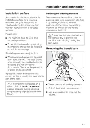 Page 63Installation surface
A concrete floor is the most suitable
installation surface for a washing
machine, being far less prone to
vibration during the spin cycle than
wooden floorboards or a carpeted
surface.
Please note:
The machine must be level and
securely positioned.
To avoid vibrations during spinning,
the machine should not be installed
on soft floor coverings.
If installing on a wooden joist floor:
We recommend a plywood base (at
least 59x52x3 cm). The base should
span several joists and be...