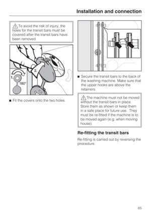 Page 65To avoid the risk of injury, the
holes for the transit bars must be
covered after the transit bars have
been removed.
Fit the covers onto the two holes.Secure the transit bars to the back of
the washing machine. Make sure that
the upper hooks are above the
retainers.
The machine must not be moved
without the transit bars in place.
Store them as shown or keep them
in a safe place for future use. They
must be re-fitted if the machine is to
be moved again (e.g. when moving
house).
Re-fitting the transit...