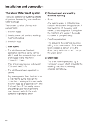Page 68The Miele Waterproof system
The Miele Waterproof system protects
all parts of the washing machine from
water damage.
The system consists of three main
components:
1) the inlet hoses
2) the electronic unit and the washing
machine housing
3) the drain hose
1) Inlet hoses
– The inlet hoses are fitted with
additional electrical safety valves
which work like automatic taps and
are housed in the inlet hose
connection boxes.
– They are pressure proof to between
7000 and 10000 kPa.
– The inlet hoses have a...