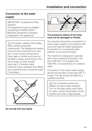 Page 69Connection to the water
supply
IMPORTANT: Australia and New
Zealand
This appliance must be installed
according to AS/NZS 3500.1.
Backflow prevention is already
integrated in the appliance.
The plastic casing of the safety
valve contains electrical
components. The Waterproof system
must only be connected to its own
tap. It must not be connected to
mixer taps or similar and must not
be fitted in areas where there is the
risk of water or other liquids
reaching it. A flexible metal
extension hose, available...