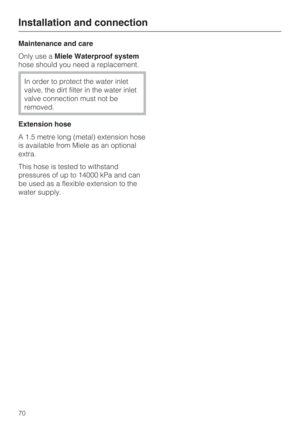 Page 70Maintenance and care
Only use aMiele Waterproof system
hose should you need a replacement.
In order to protect the water inlet
valve, the dirt filter in the water inlet
valve connection must not be
removed.
Extension hose
A 1.5 metre long (metal) extension hose
is available from Miele as an optional
extra.
This hose is tested to withstand
pressures of up to 14000 kPa and can
be used as a flexible extension to the
water supply.
Installation and connection
70 