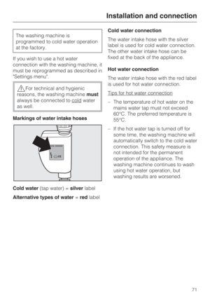 Page 71The washing machine is
programmed to cold water operation
at the factory.
If you wish to use a hot water
connection with the washing machine, it
must be reprogrammed as described in
Settings menu.
For technical and hygienic
reasons, the washing machinemust
always be connected to cold
water
as well.
Markings of water intake hoses
Cold water(tap water) =silverlabel
Alternative types of water=redlabelCold water connection
The water intake hose with the silver
label is used for cold water connection.
The...