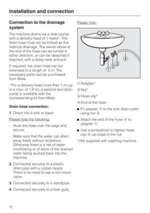 Page 72Connection to the drainage
system
The machine drains via a drain pump
with a delivery head of 1 metre*. The
drain hose must not be kinked as this
restricts drainage. The swivel elbow at
the end of the hose can be turned in
either direction, or can be detached if
required, with a sharp twist and pull.
If required, the drain hose can be
extended to a length of 5 m. The
necessary parts can be purchased
from Miele.
* For a delivery head more than1m(up
to a max. of 1.8 m), a second duo-drain
pump is available...