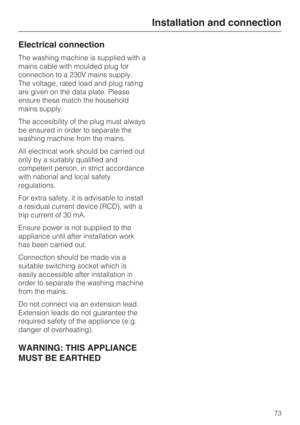 Page 73Electrical connection
The washing machine is supplied with a
mains cable with moulded plug for
connection to a 230V mains supply.
The voltage, rated load and plug rating
are given on the data plate. Please
ensure these match the household
mains supply.
The accesibility of the plug must always
be ensured in order to separate the
washing machine from the mains.
All electrical work should be carried out
only by a suitably qualified and
competent person, in strict accordance
with national and local safety...