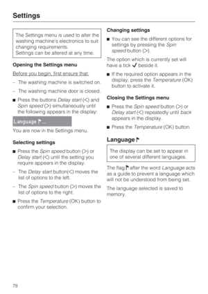 Page 78The Settings menu is used to alter the
washing machines electronics to suit
changing requirements.
Settings can be altered at any time.
Opening the Settings menu
Before you begin, first ensure that:
–The washing machine is switched on.
–The washing machine door is closed.
Press the buttonsDelay start() and
Spin speed() simultaneously until
the following appears in the display:
Language...
You are now in the Settings menu.
Selecting settings
Press theSpin speedbutton ()or
Delay start() until the...