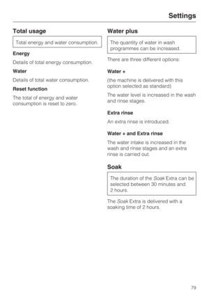 Page 79Total usage
Total energy and water consumption.
Energy
Details of total energy consumption.
Water
Details of total water consumption.
Reset function
The total of energy and water
consumption is reset to zero.
Water plus
The quantity of water in wash
programmes can be increased.
There are three different options:
Water +
(the machine is delivered with this
option selected as standard)
The water level is increased in the wash
and rinse stages.
Extra rinse
An extra rinse is introduced.
Water + and Extra...