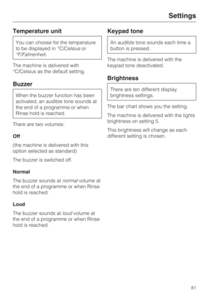 Page 81Temperature unit
You can choose for the temperature
to be displayed in°C/Celsiusor
°F/Fahrenheit.
The machine is delivered with
°C/Celsius as the default setting.
Buzzer
When the buzzer function has been
activated, an audible tone sounds at
the end of a programme or when
Rinse hold is reached.
There are two volumes:
Off
(the machine is delivered with this
option selected as standard)
The buzzer is switched off.
Normal
The buzzer sounds atnormalvolume at
the end of a programme or when Rinse
hold is...